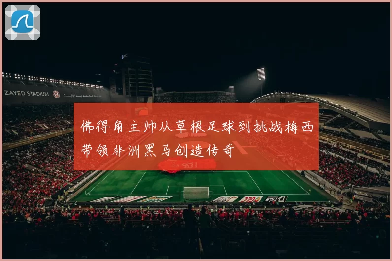 佛得角主帅从草根足球到挑战梅西带领非洲黑马创造传奇